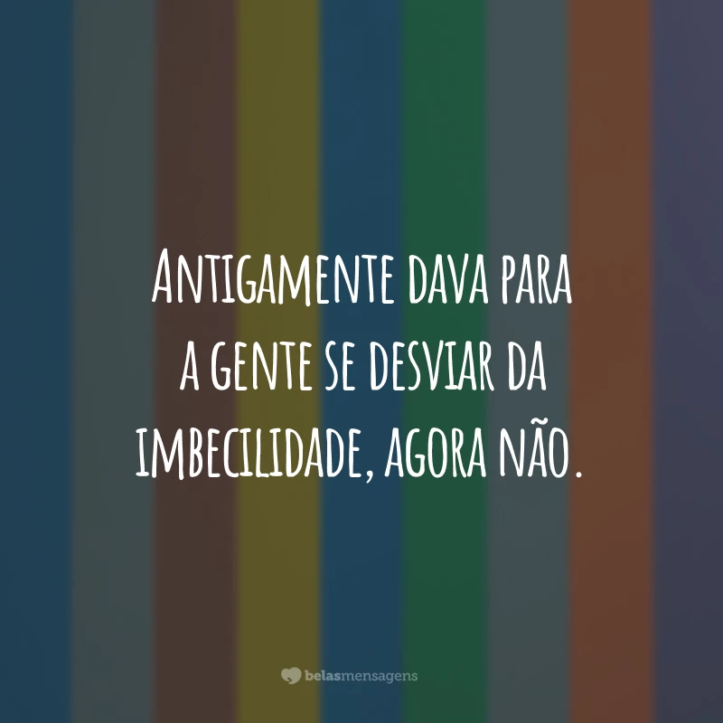 Antigamente dava para a gente se desviar da imbecilidade, agora não.