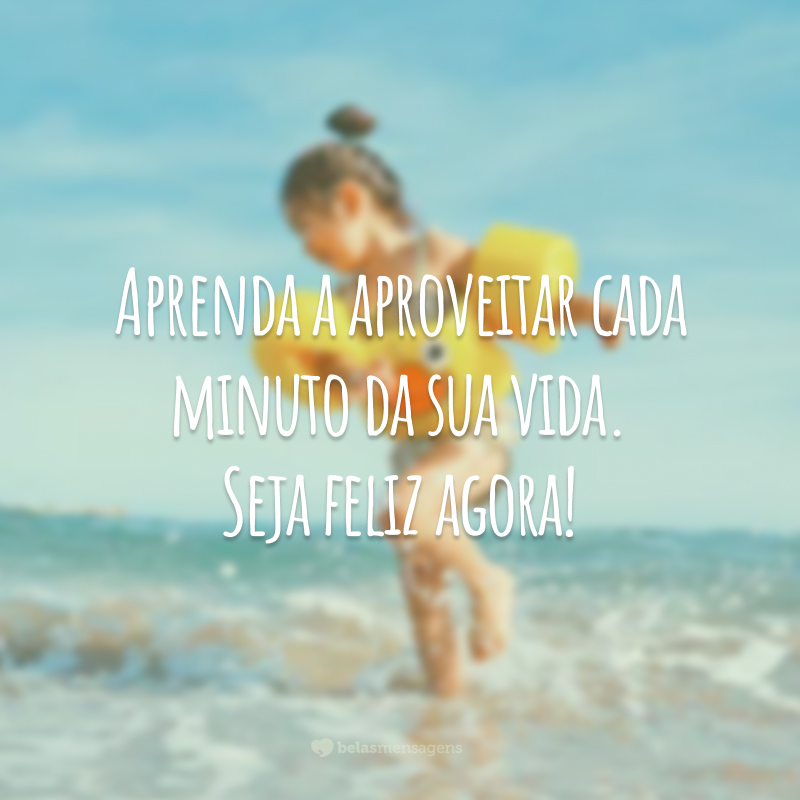 Aprenda a aproveitar cada minuto da sua vida. Seja feliz agora!