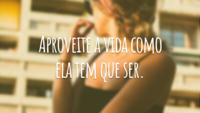 Aproveite a vida como ela tem que ser.