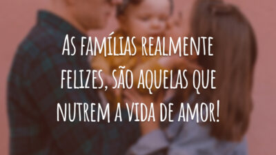 As famílias realmente felizes, são aquelas que nutrem a vida de amor!