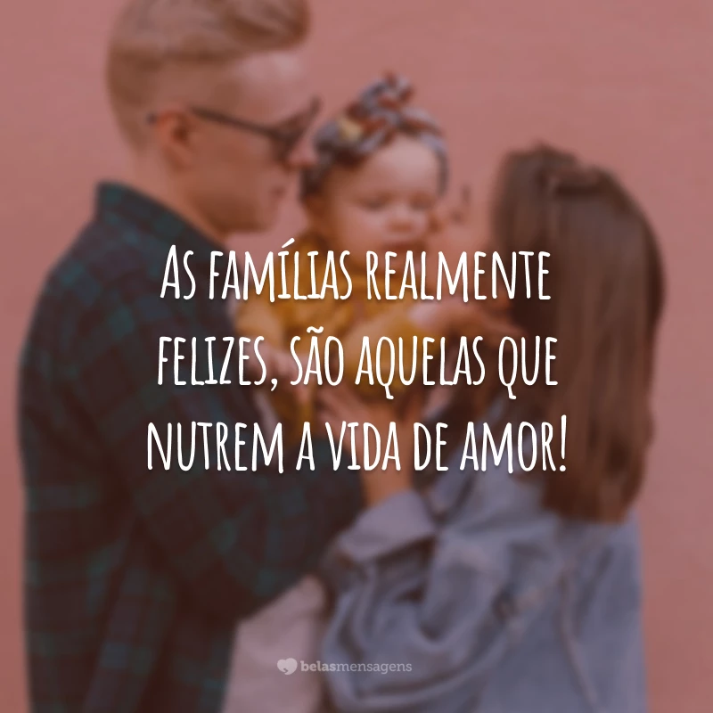 As famílias realmente felizes, são aquelas que nutrem a vida de amor!