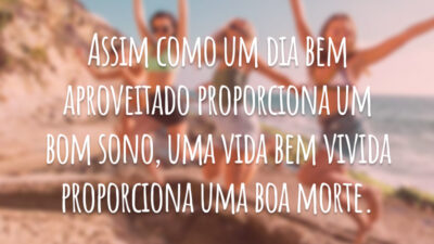Assim como um dia bem aproveitado proporciona um bom sono, uma vida bem vivida proporciona uma boa morte.