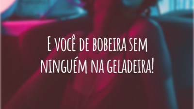 E você de bobeira sem ninguém na geladeira!