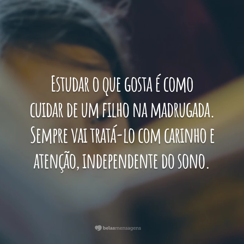 Estudar o que gosta é como cuidar de um filho na madrugada. Sempre vai tratá-lo com carinho e atenção, independente do sono.