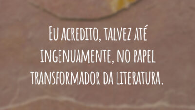 Eu acredito, talvez até ingenuamente, no papel transformador da literatura.