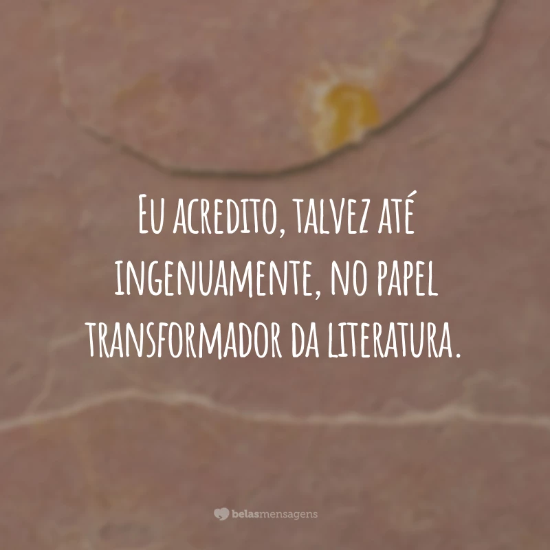 Eu acredito, talvez até ingenuamente, no papel transformador da literatura.