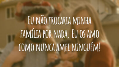 Eu não trocaria minha família por nada. Eu os amo como nunca amei ninguém!