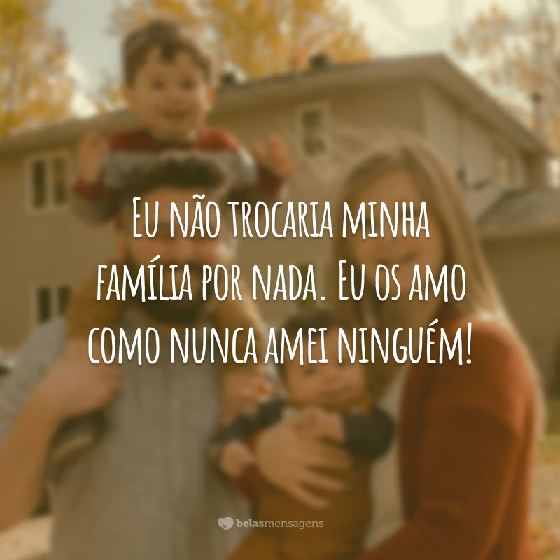 Eu não trocaria minha família por nada. Eu os amo como nunca amei ninguém!