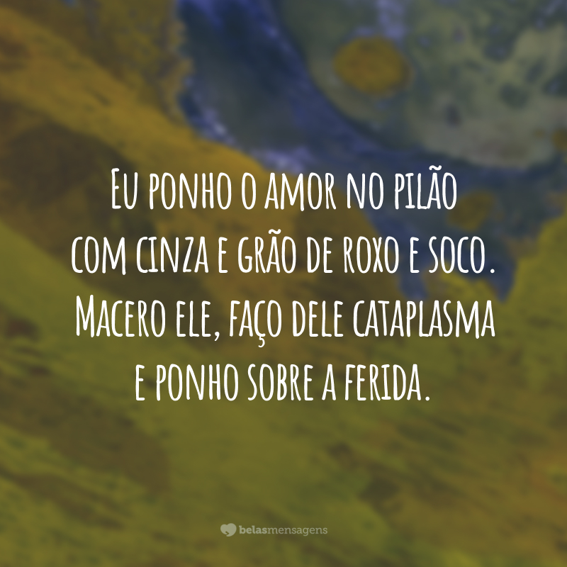 Eu ponho o amor no pilão com cinza e grão de roxo e soco. Macero ele, faço dele cataplasma e ponho sobre a ferida.