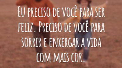 Eu preciso de você para ser feliz. Preciso de você para sorrir e enxergar a vida com mais cor.