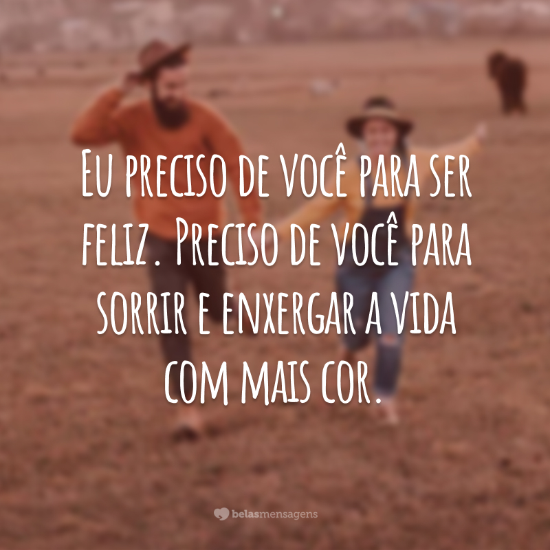 Eu preciso de você para ser feliz. Preciso de você para sorrir e enxergar a vida com mais cor.