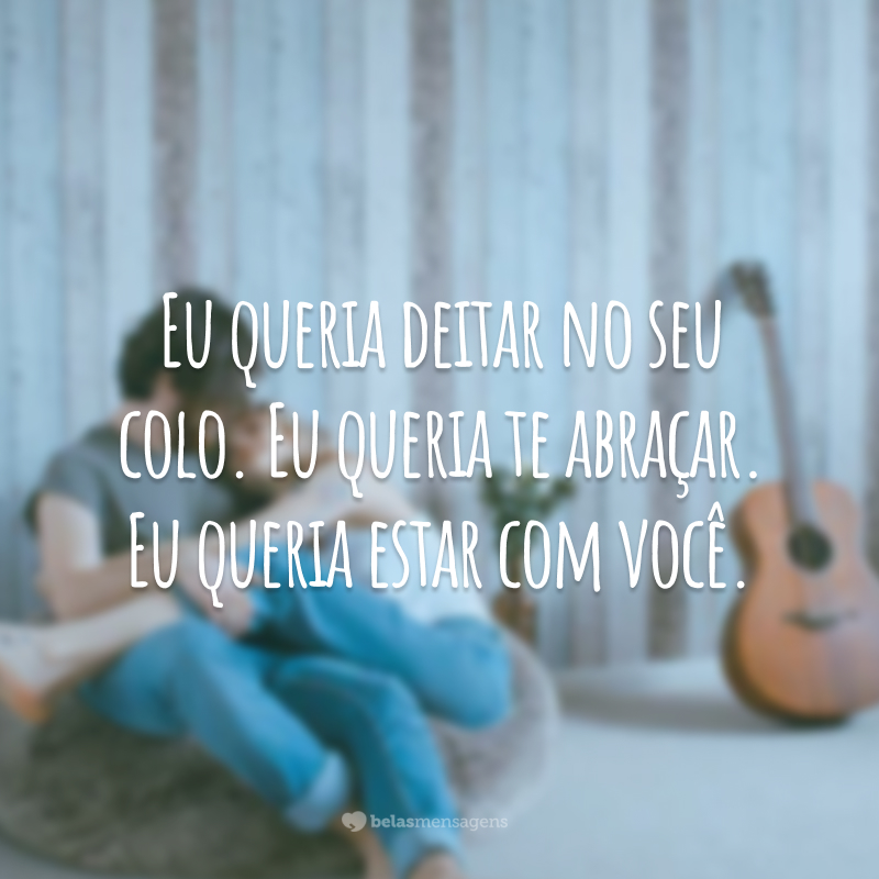 Eu queria deitar no seu colo. Eu queria te abraçar. Eu queria estar com você.