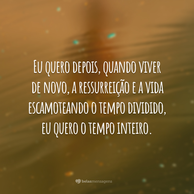 Eu quero depois, quando viver de novo, a ressurreição e a vida escamoteando o tempo dividido, eu quero o tempo inteiro.