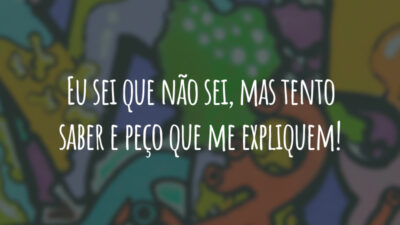 Eu sei que não sei, mas tento saber e peço que me expliquem!