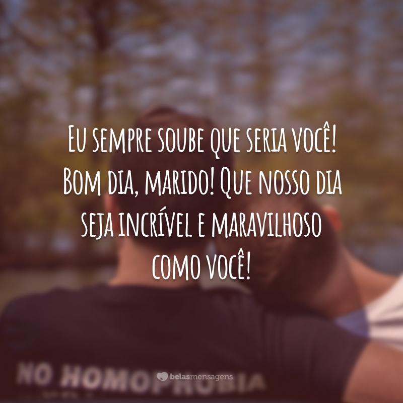 Eu sempre soube que seria você! Bom dia, marido! Que nosso dia seja incrível e maravilhoso como você!