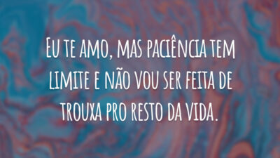 Eu te amo, mas paciência tem limite e não vou ser feita de trouxa pro resto da vida.