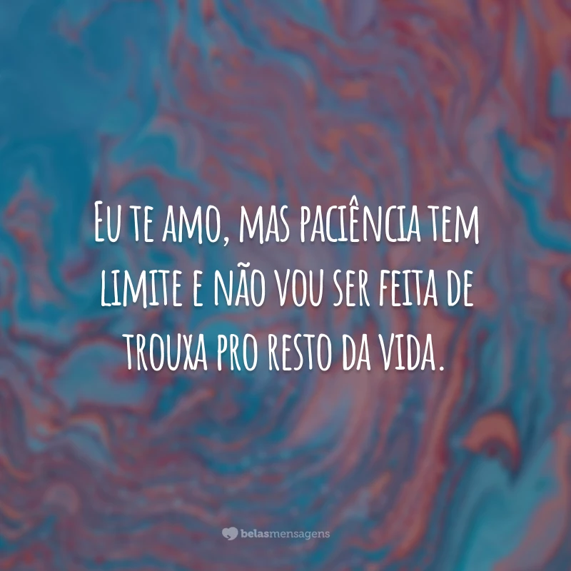 Eu te amo, mas paciência tem limite e não vou ser feita de trouxa pro resto da vida.