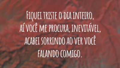 Fiquei triste o dia inteiro, aí você me procura, inevitável, acabei sorrindo ao ver você falando comigo.