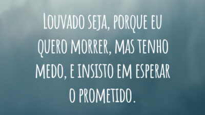 Louvado seja, porque eu quero morrer, mas tenho medo, 
e insisto em esperar o prometido.