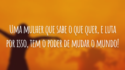 Uma mulher que sabe o que quer, e luta por isso, tem o poder de mudar o mundo!