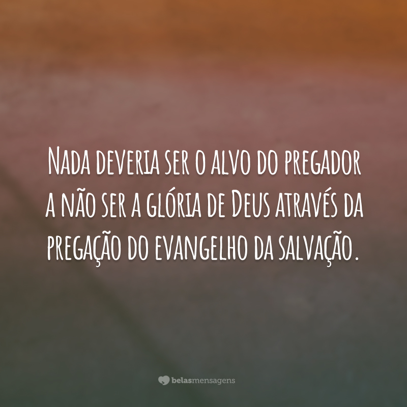 Nada deveria ser o alvo do pregador a não ser a glória de Deus através da pregação do evangelho da salvação.