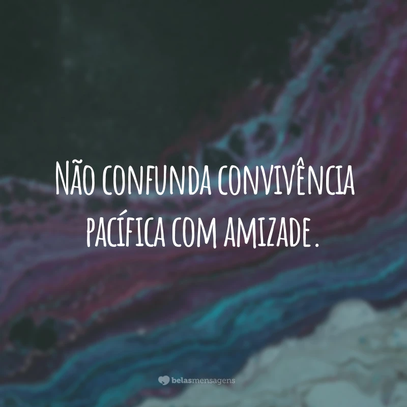 Não confunda convivência pacífica com amizade.