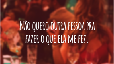 Não quero outra pessoa pra fazer o que ela me fez.