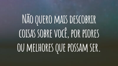 Não quero mais descobrir coisas sobre você, por piores ou melhores que possam ser.