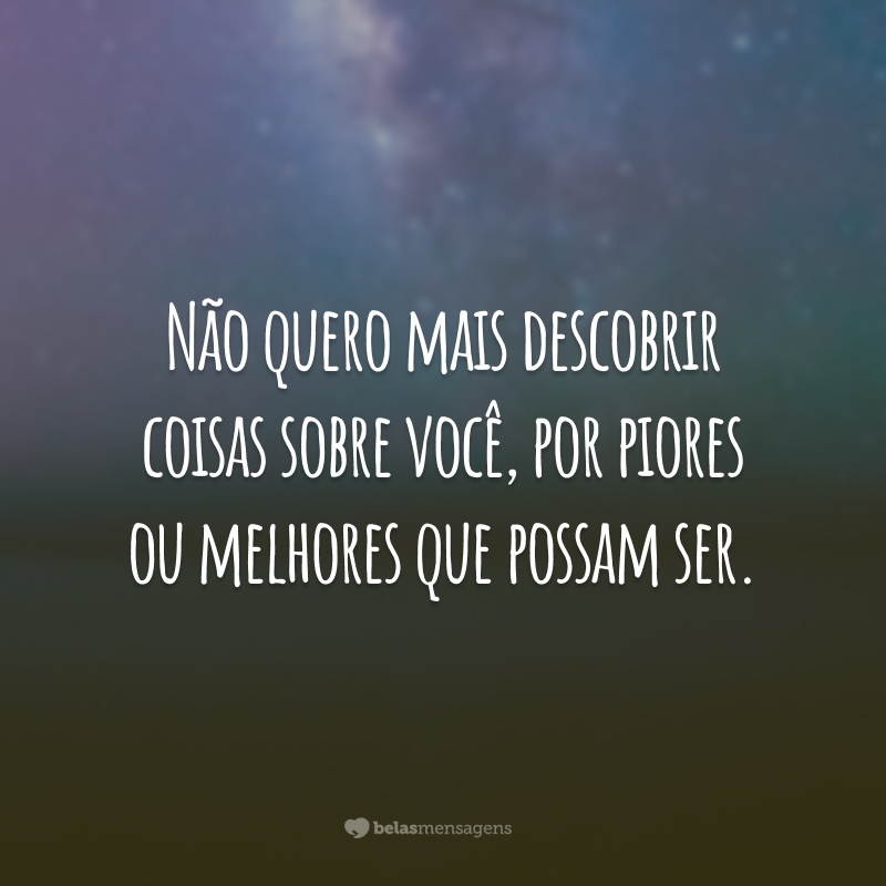 Não quero mais descobrir coisas sobre você, por piores ou melhores que possam ser.