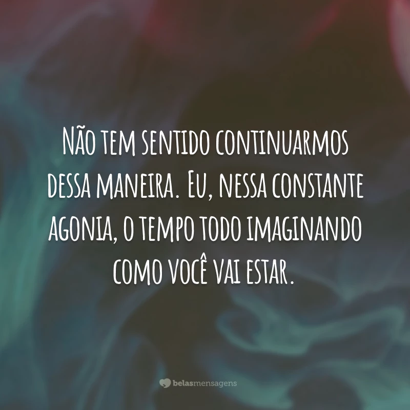 Não tem sentido continuarmos dessa maneira. Eu, nessa constante agonia, o tempo todo imaginando como você vai estar.