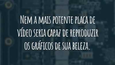 Nem a mais potente placa de vídeo seria capaz de reproduzir os gráficos de sua beleza.
