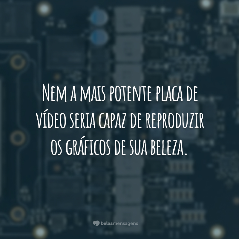 Nem a mais potente placa de vídeo seria capaz de reproduzir os gráficos de sua beleza.