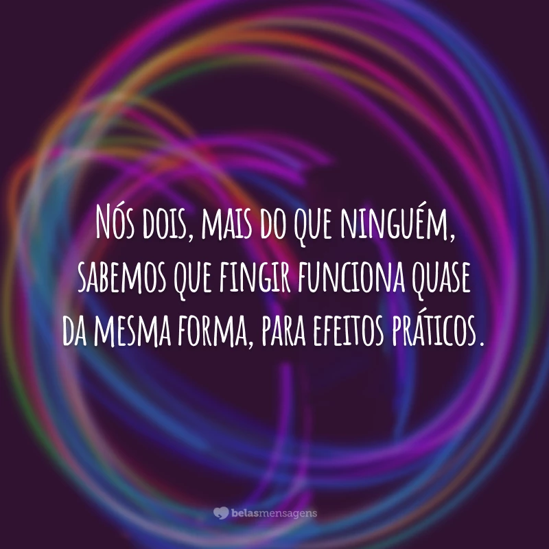 Nós dois, mais do que ninguém, sabemos que fingir funciona quase da mesma forma, para efeitos práticos.