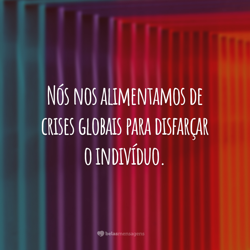 Nós nos alimentamos de crises globais para disfarçar o indivíduo.