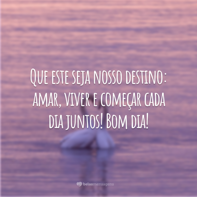 Que este seja nosso destino: amar, viver e começar cada dia juntos! Bom dia!