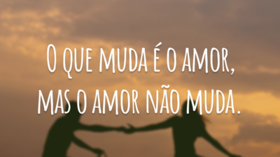 O que muda é o amor, mas o amor não muda.
