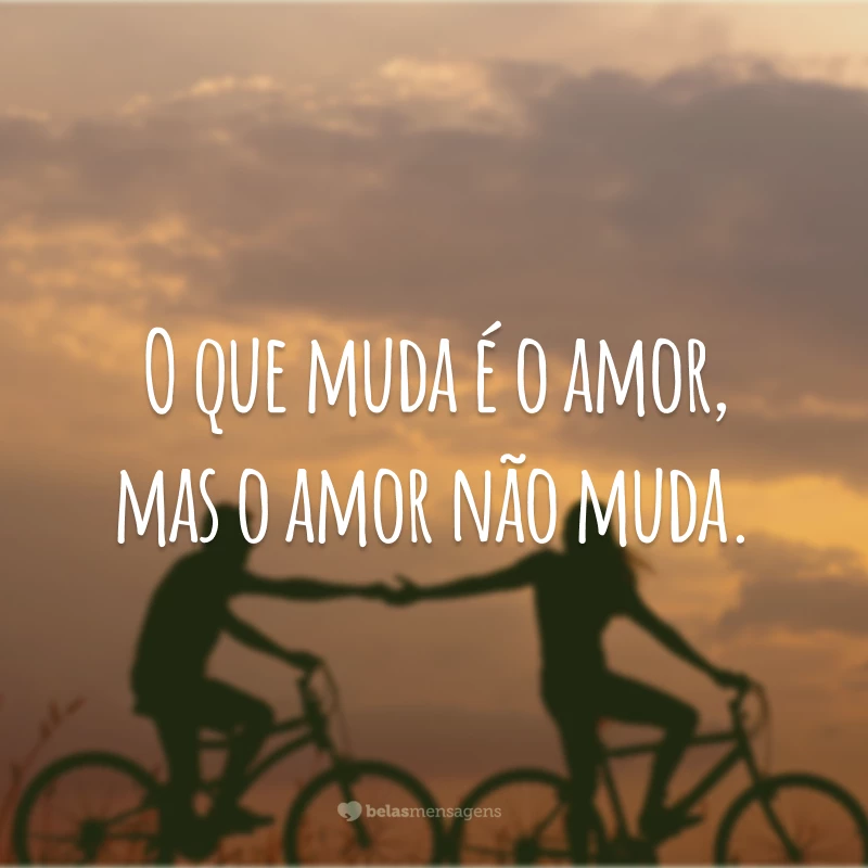 O que muda é o amor, mas o amor não muda.