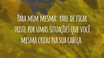Para mim mesma: pare de ficar triste por umas situações que você mesma criou na sua cabeça.