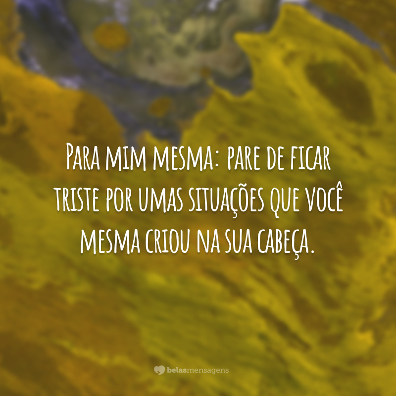 Para mim mesma: pare de ficar triste por umas situações que você mesma criou na sua cabeça.