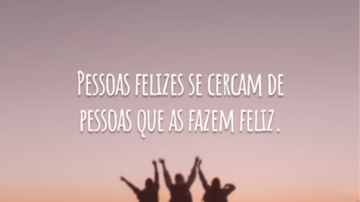 Pessoas felizes se cercam de pessoas que as fazem feliz.