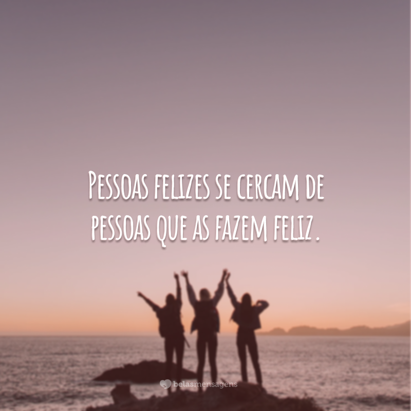 Pessoas felizes se cercam de pessoas que as fazem feliz.