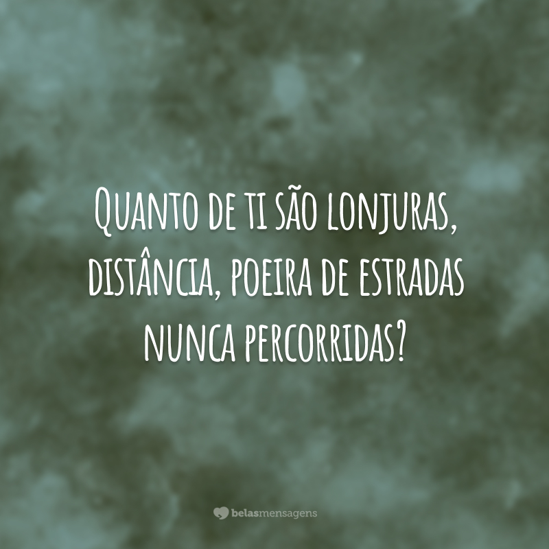 Quanto de ti são lonjuras, distância, poeira de estradas nunca percorridas?