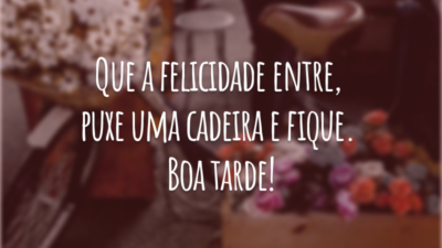 Que a felicidade entre, puxe uma cadeira e fique. Boa tarde!