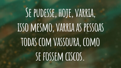 Se pudesse, hoje, varria, isso mesmo, varria as pessoas todas com vassoura, como se fossem ciscos.