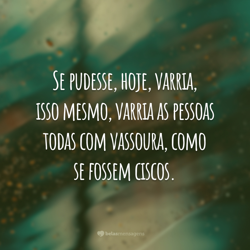 Se pudesse, hoje, varria, isso mesmo, varria as pessoas todas com vassoura, como se fossem ciscos.