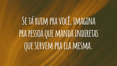 Se tá ruim pra você, imagina pra pessoa que manda indiretas que servem pra ela mesma.