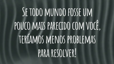 Se todo mundo fosse um pouco mais parecido com você, teríamos menos problemas para resolver!