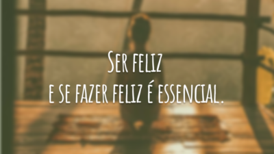Ser feliz e se fazer feliz é essencial.