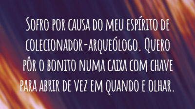 Sofro por causa do meu espírito de colecionador-arqueólogo. Quero pôr o bonito numa caixa com chave para abrir de vez em quando e olhar.