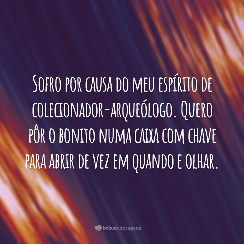 Sofro por causa do meu espírito de colecionador-arqueólogo. Quero pôr o bonito numa caixa com chave para abrir de vez em quando e olhar.